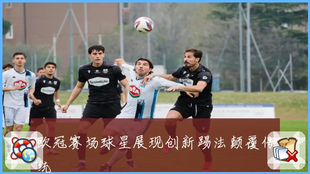 欧冠赛场球星展现创新踢法颠覆传统
