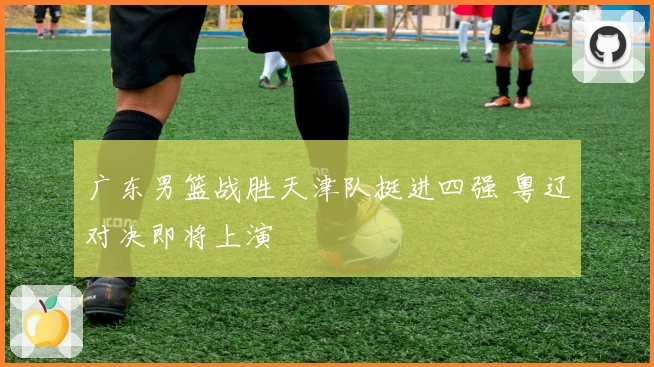 广东男篮战胜天津队挺进四强 粤辽对决即将上演