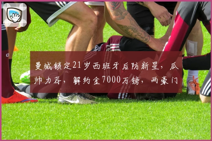 曼城锁定21岁西班牙后防新星，瓜帅力荐，解约金7000万镑，两豪门竞逐