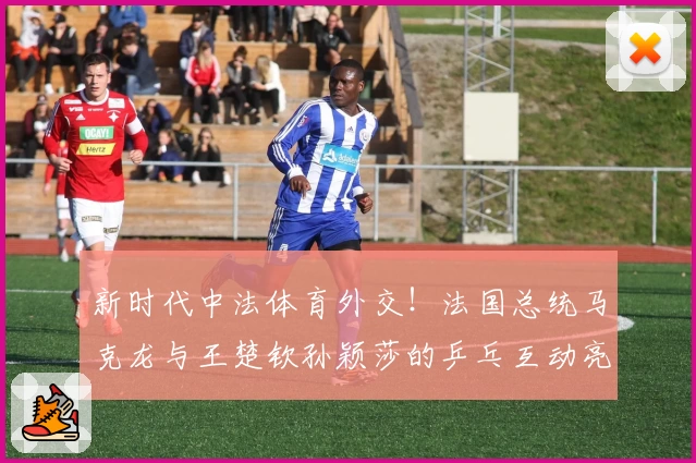 新时代中法体育外交！法国总统马克龙与王楚钦孙颖莎的乒乓互动亮点解析！
