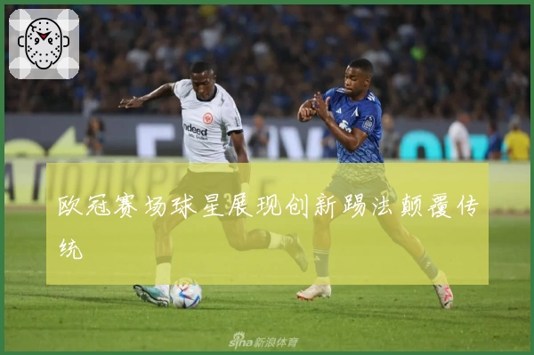 欧冠赛场球星展现创新踢法颠覆传统