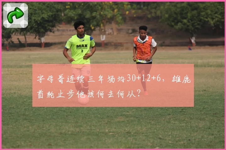 字母哥连续三年场均30+12+6,雄鹿首轮止步他该何去何从?