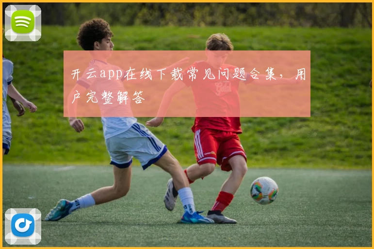 开云app在线下载常见问题合集,用户完整解答
