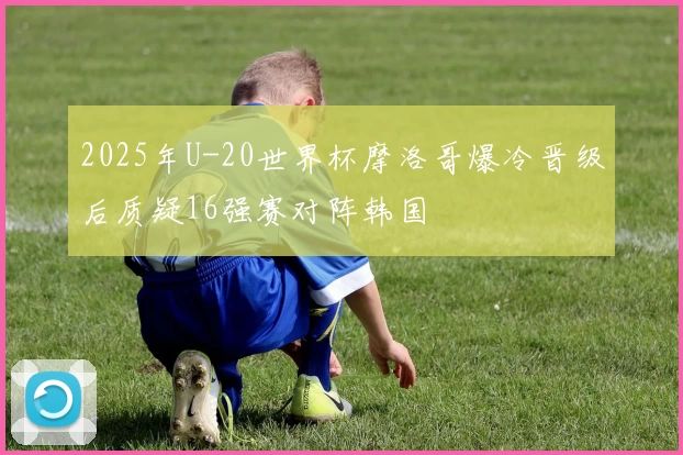 2025年U-20世界杯摩洛哥爆冷晋级后质疑16强赛对阵韩国