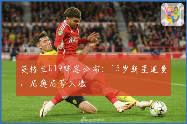 英格兰U19阵容公布：15岁新星道曼、尼奥尼等入选