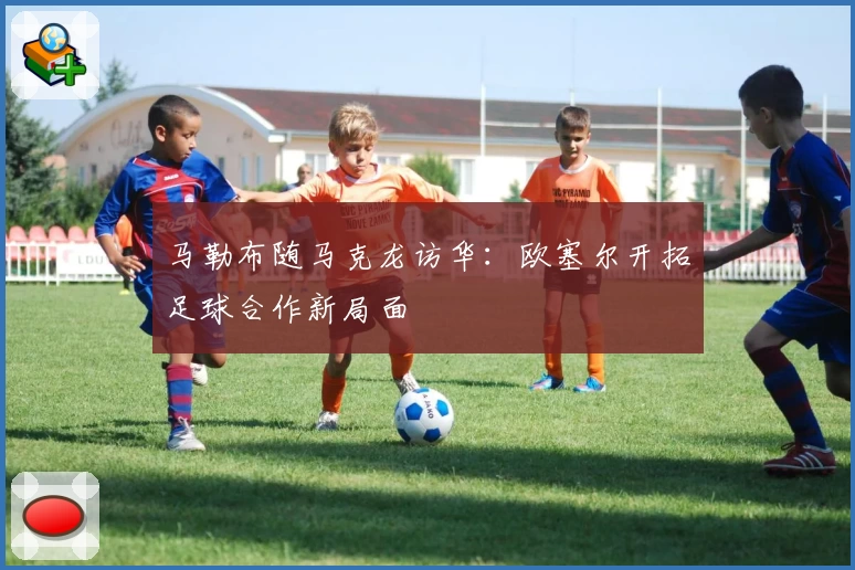 马勒布随马克龙访华：欧塞尔开拓足球合作新局面