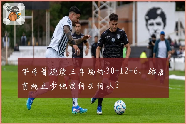 字母哥连续三年场均30+12+6，雄鹿首轮止步他该何去何从？