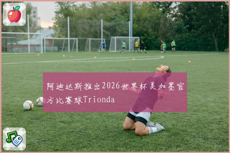 阿迪达斯推出2026世界杯美加墨官方比赛球Trionda