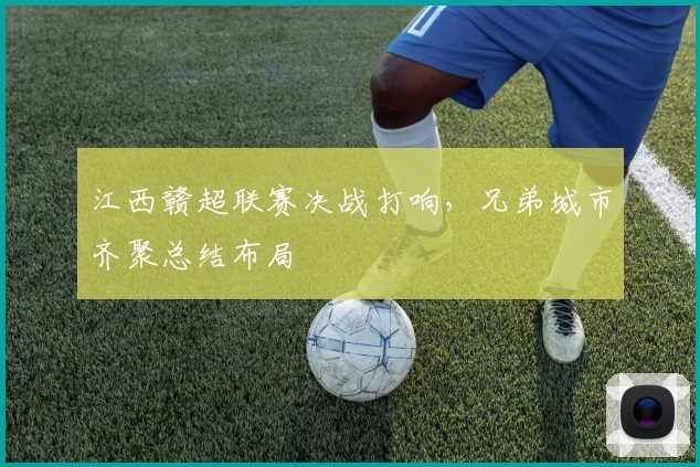 江西赣超联赛决战打响，兄弟城市齐聚总结布局