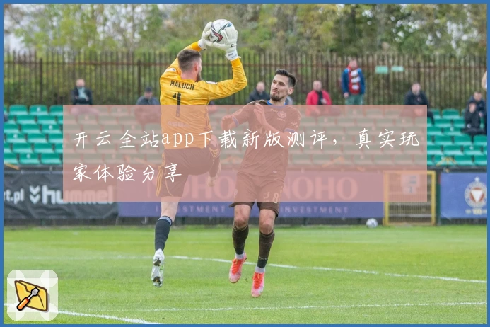 开云全站app下载新版测评，真实玩家体验分享