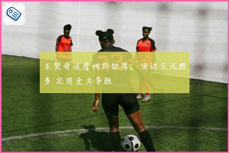 东契奇谈詹姆斯缺席：场边交流颇多 定将全力争胜