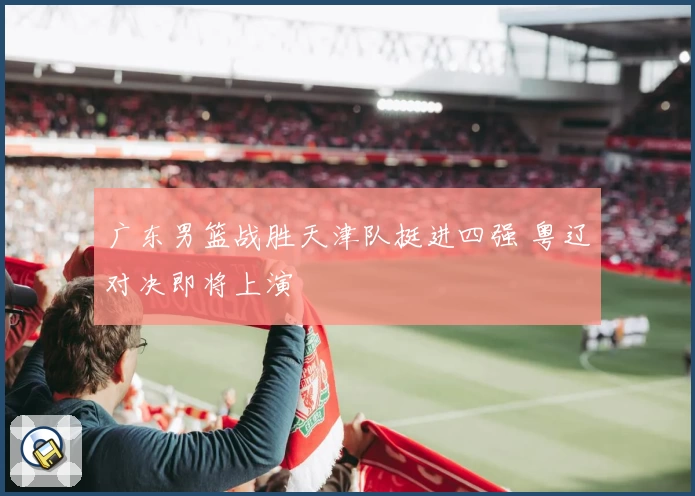 广东男篮战胜天津队挺进四强 粤辽对决即将上演