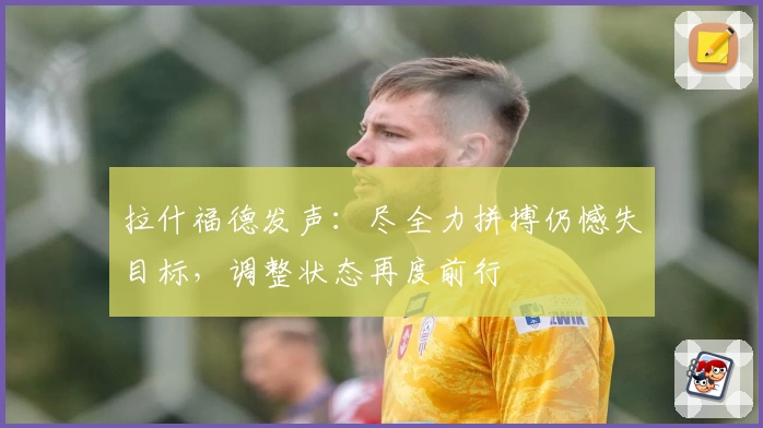 拉什福德发声：尽全力拼搏仍憾失目标，调整状态再度前行