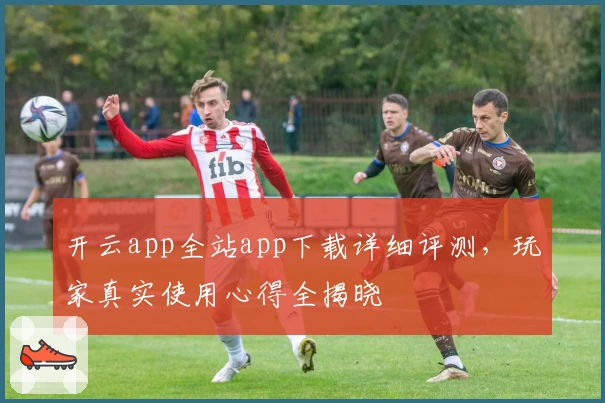 开云app全站app下载详细评测,玩家真实使用心得全揭晓