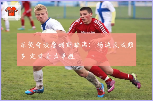 东契奇谈詹姆斯缺席：场边交流颇多 定将全力争胜